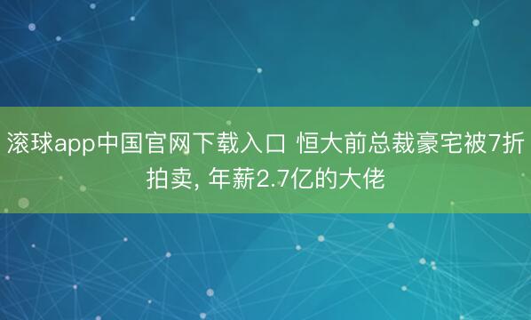 滚球app中国官网下载入口 恒大前总裁豪宅被7折拍卖， 年薪2.7亿的大佬