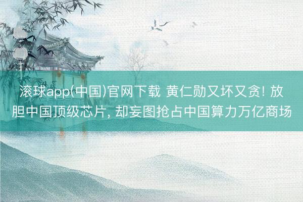 滚球app(中国)官网下载 黄仁勋又坏又贪! 放胆中国顶级芯片， 却妄图抢占中国算力万亿商场