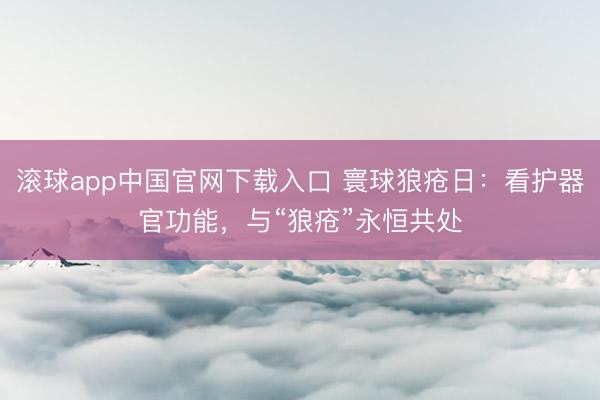 滚球app中国官网下载入口 寰球狼疮日：看护器官功能，与“狼疮”永恒共处