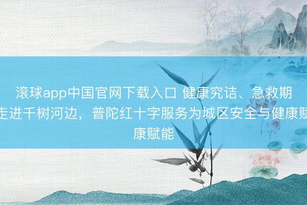 滚球app中国官网下载入口 健康究诘、急救期间走进千树河边，普陀红十字服务为城区安全与健康赋能