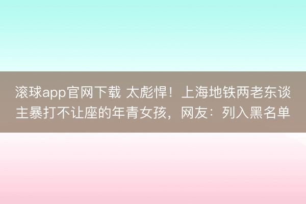 滚球app官网下载 太彪悍！上海地铁两老东谈主暴打不让座的年青女孩，网友：列入黑名单