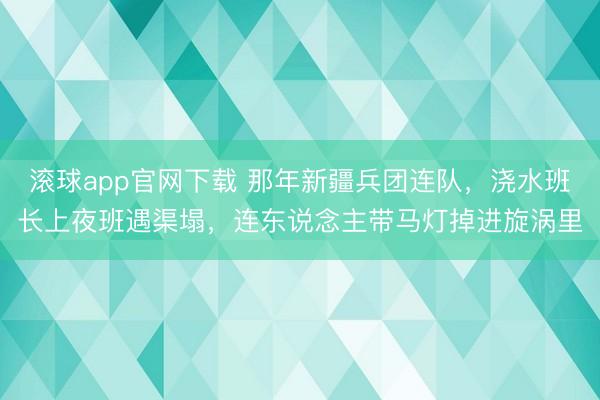 滚球app官网下载 那年新疆兵团连队，浇水班长上夜班遇渠塌，连东说念主带马灯掉进旋涡里