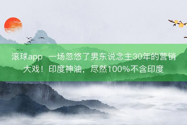 滚球app  一场忽悠了男东说念主30年的营销大戏！印度神油，尽然100%不含印度