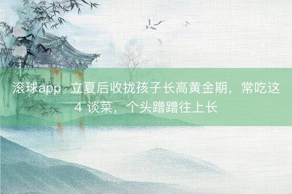滚球app  立夏后收拢孩子长高黄金期，常吃这4 谈菜，个头蹭蹭往上长
