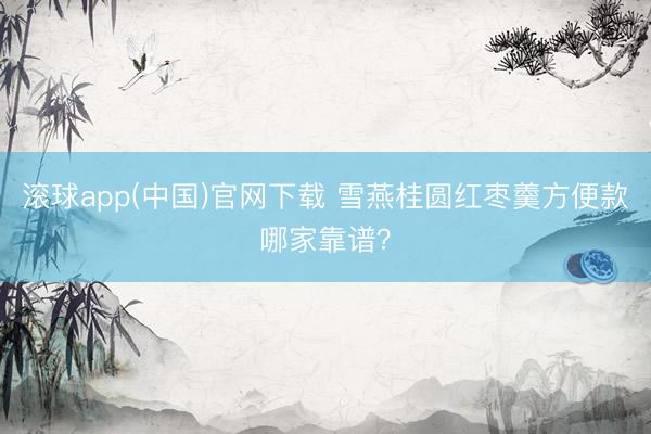 滚球app(中国)官网下载 雪燕桂圆红枣羹方便款哪家靠谱？