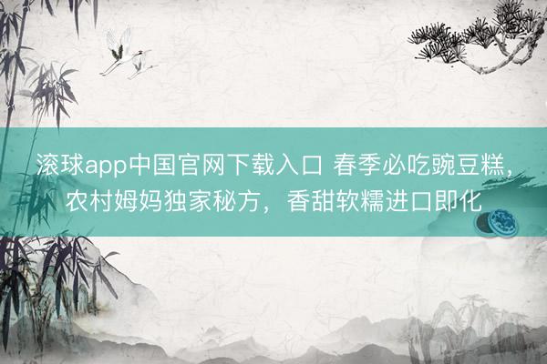 滚球app中国官网下载入口 春季必吃豌豆糕，农村姆妈独家秘方，香甜软糯进口即化