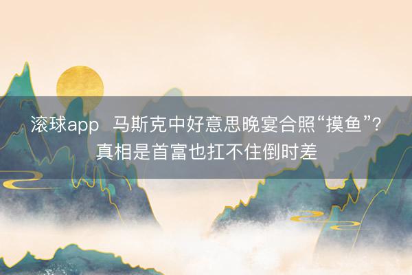 滚球app  马斯克中好意思晚宴合照“摸鱼”？真相是首富也扛不住倒时差