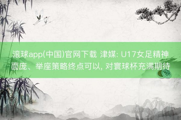 滚球app(中国)官网下载 津媒: U17女足精神面庞、举座策略终点可以, 对寰球杯充满期待