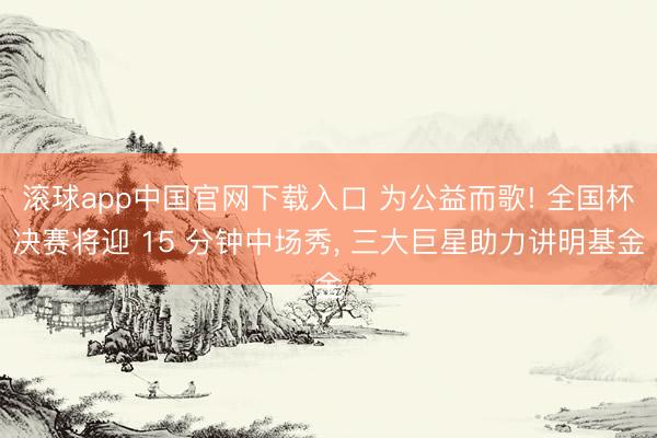 滚球app中国官网下载入口 为公益而歌! 全国杯决赛将迎 15 分钟中场秀， 三大巨星助力讲明基金