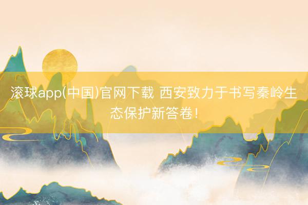 滚球app(中国)官网下载 西安致力于书写秦岭生态保护新答卷！