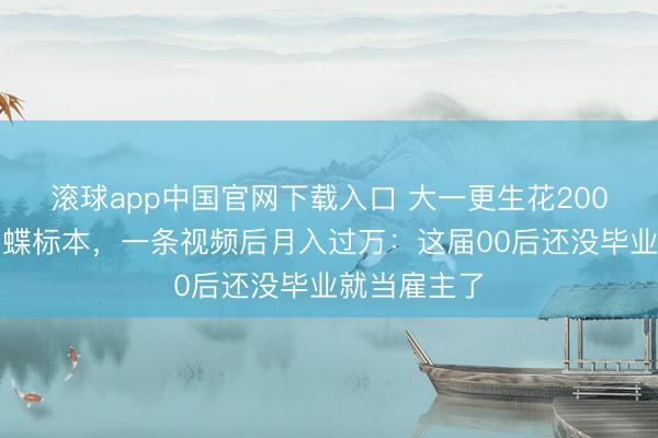 滚球app中国官网下载入口 大一更生花200元学作念蝴蝶标本,一条视频后月入过万:这届00后还没毕业就当雇主了