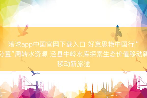 滚球app中国官网下载入口 好意思艳中国行|“三权分置”周转水资源 泾县牛岭水库探索生态价值移动新旅途