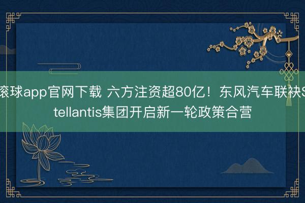 滚球app官网下载 六方注资超80亿！东风汽车联袂Stellantis集团开启新一轮政策合营