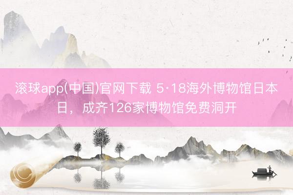 滚球app(中国)官网下载 5·18海外博物馆日本日，成齐126家博物馆免费洞开