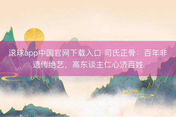 滚球app中国官网下载入口 司氏正骨：百年非遗传绝艺，高东谈主仁心济百姓