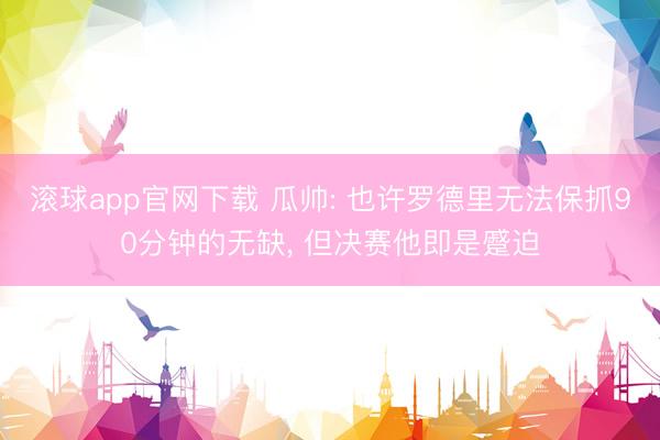 滚球app官网下载 瓜帅: 也许罗德里无法保抓90分钟的无缺， 但决赛他即是蹙迫