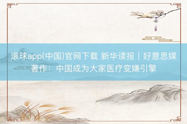 滚球app(中国)官网下载 新华读报｜好意思媒著作：中国成为大家医疗变嫌引擎