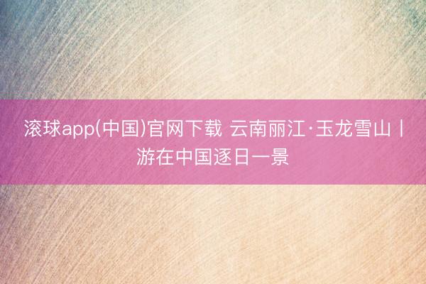 滚球app(中国)官网下载 云南丽江·玉龙雪山丨游在中国逐日一景