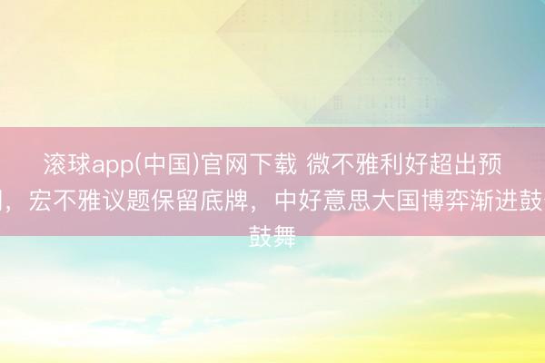 滚球app(中国)官网下载 微不雅利好超出预期，宏不雅议题保留底牌，中好意思大国博弈渐进鼓舞