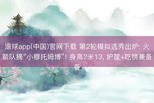 滚球app(中国)官网下载 第2轮模拟选秀出炉: 火箭队摘“小穆托姆博”! 身高2米13， 护筐+吃饼兼备