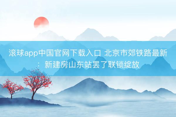 滚球app中国官网下载入口 北京市郊铁路最新：新建房山东站罢了联锁绽放