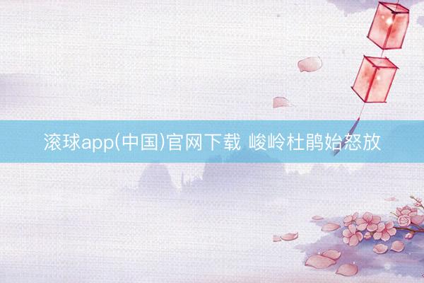 滚球app(中国)官网下载 峻岭杜鹃始怒放