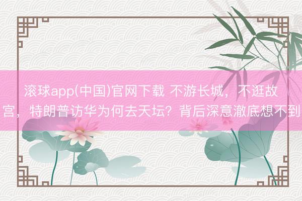 滚球app(中国)官网下载 不游长城，不逛故宫，特朗普访华为何去天坛？背后深意澈底想不到