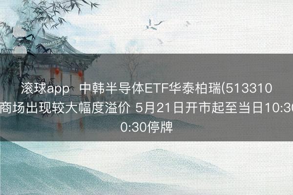 滚球app  中韩半导体ETF华泰柏瑞(513310)二级商场出现较大幅度溢价 5月21日开市起至当日10:30停牌