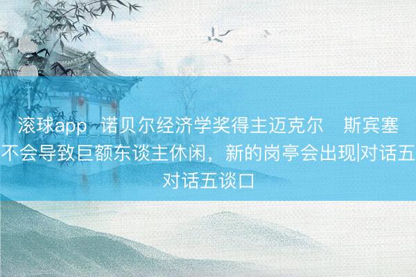 滚球app 诺贝尔经济学奖得主迈克尔・斯宾塞:AI不会导致巨额东谈主休闲,新的岗亭会出现|对话五谈口