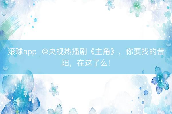 滚球app  @央视热播剧《主角》，你要找的昔阳，在这了么！