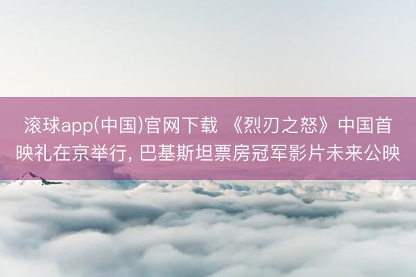 滚球app(中国)官网下载 《烈刃之怒》中国首映礼在京举行， 巴基斯坦票房冠军影片未来公映