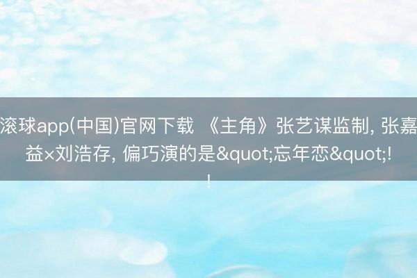 滚球app(中国)官网下载 《主角》张艺谋监制， 张嘉益×刘浩存， 偏巧演的是"忘年恋"!
