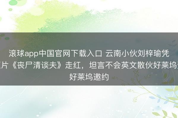 滚球app中国官网下载入口 云南小伙刘梓瑜凭AI短片《丧尸清谈夫》走红，坦言不会英文散伙好莱坞邀约