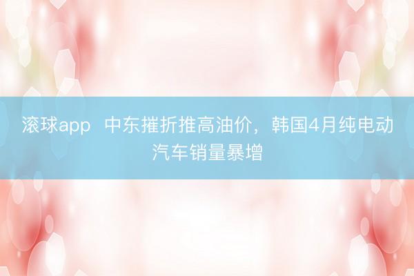 滚球app 中东摧折推高油价,韩国4月纯电动汽车销量暴增