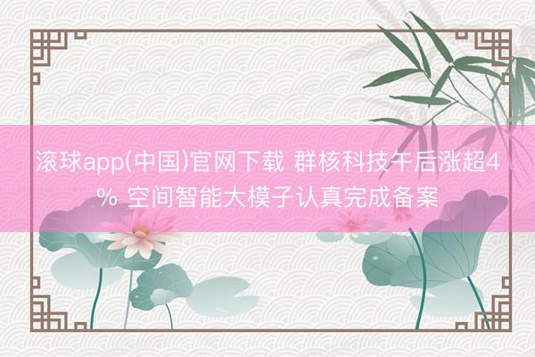 滚球app(中国)官网下载 群核科技午后涨超4% 空间智能大模子认真完成备案