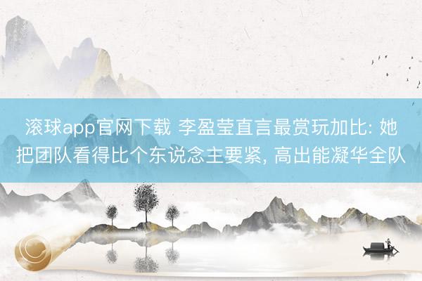 滚球app官网下载 李盈莹直言最赏玩加比: 她把团队看得比个东说念主要紧， 高出能凝华全队