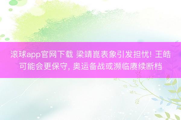 滚球app官网下载 梁靖崑表象引发担忧! 王皓可能会更保守， 奥运备战或濒临赓续断档