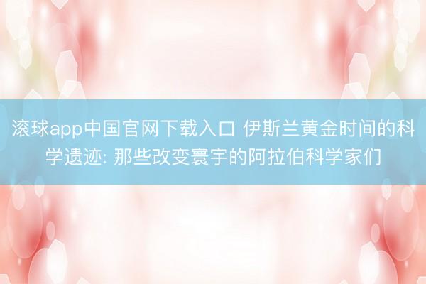 滚球app中国官网下载入口 伊斯兰黄金时间的科学遗迹: 那些改变寰宇的阿拉伯科学家们