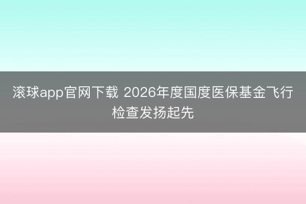 滚球app官网下载 2026年度国度医保基金飞行检查发扬起先