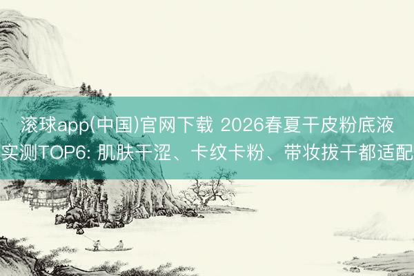 滚球app(中国)官网下载 2026春夏干皮粉底液实测TOP6: 肌肤干涩、卡纹卡粉、带妆拔干都适配