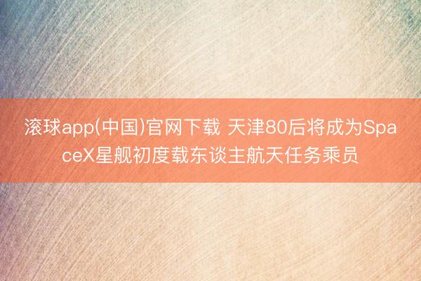 滚球app(中国)官网下载 天津80后将成为SpaceX星舰初度载东谈主航天任务乘员