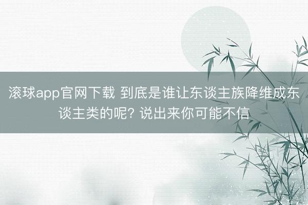 滚球app官网下载 到底是谁让东谈主族降维成东谈主类的呢? 说出来你可能不信