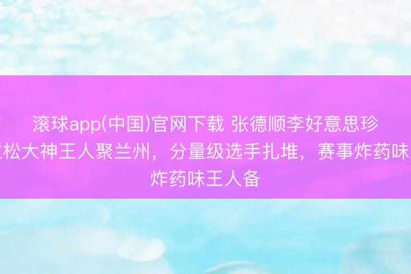滚球app(中国)官网下载 张德顺李好意思珍等马拉松大神王人聚兰州，分量级选手扎堆，赛事炸药味王人备