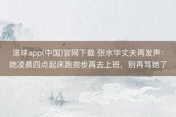 滚球app(中国)官网下载 张水华丈夫再发声：她凌晨四点起床跑完步再去上班，别再骂她了