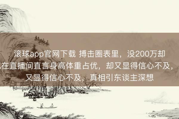 滚球app官网下载 搏击圈表里，没200万却敢挨播求的揍，他在直播间直言身高体重占优，却又显得信心不及，真相引东谈主深想