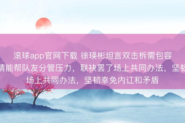 滚球app官网下载 徐瑛彬坦言双击柝需包容与认知,敬佩共情能帮队友分管压力,联袂罢了场上共同办法,坚韧幸免内讧和矛盾