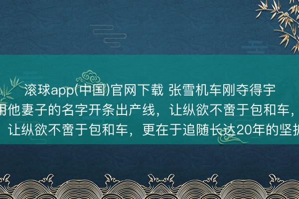 滚球app(中国)官网下载 张雪机车刚夺得宇宙冠军，网友接头示威用他妻子的名字开条出产线，让纵欲不啻于包和车，更在于追随长达20年的坚抓