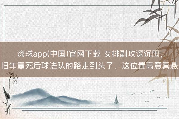 滚球app(中国)官网下载 女排副攻深沉围，旧年靠死后球进队的路走到头了，这位置高意真悬