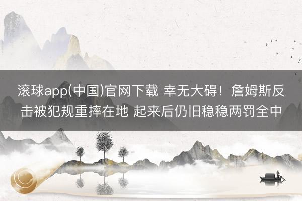 滚球app(中国)官网下载 幸无大碍！詹姆斯反击被犯规重摔在地 起来后仍旧稳稳两罚全中