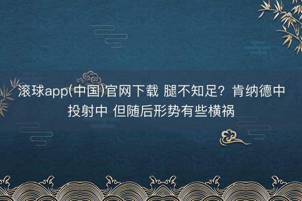 滚球app(中国)官网下载 腿不知足？肯纳德中投射中 但随后形势有些横祸